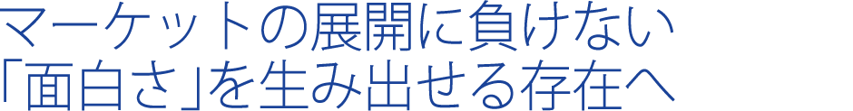 マーケットの展開に負けない「面白さ」を生み出せる存在へ