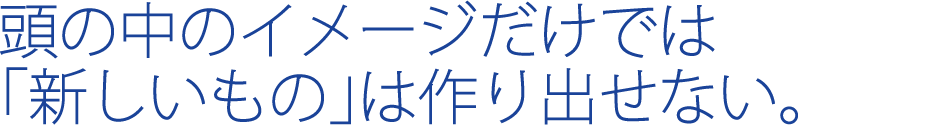 頭の中のイメージだけでは「新しいもの」は作り出せない。