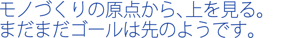 モノづくりの原点から、上を見る。まだまだゴールは先のようです。